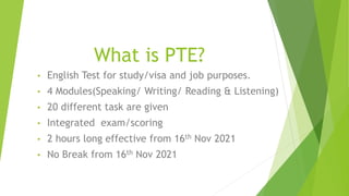 What is PTE?
• English Test for study/visa and job purposes.
• 4 Modules(Speaking/ Writing/ Reading & Listening)
• 20 different task are given
• Integrated exam/scoring
• 2 hours long effective from 16th Nov 2021
• No Break from 16th Nov 2021
 