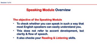 The objective of the Speaking Module
• To check whether you can speak in such a way that
most English speakers can easily understand you.
• This does not refer to accent development, but
clarity & flow of speech.
• It also checks your Reading & Listening skills.
Speaking Module Overview
Session 1 of 4
 