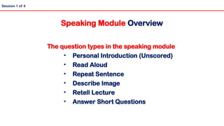 The question types in the speaking module
• Personal Introduction (Unscored)
• Read Aloud
• Repeat Sentence
• Describe Image
• Retell Lecture
• Answer Short Questions
Session 1 of 4
Speaking Module Overview
 