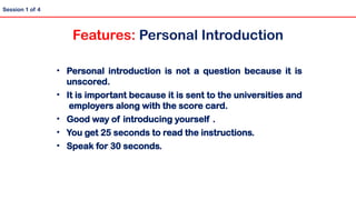 • Personal introduction is not a question because it is
unscored.
• It is important because it is sent to the universities and
employers along with the score card.
• Good way of introducing yourself .
• You get 25 seconds to read the instructions.
• Speak for 30 seconds.
Session 1 of 4
Features: Personal Introduction
 