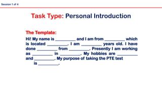 The Template:
Hi! My name is __________ and I am from __________ which
is located __________. I am __________ years old. I have
done __________ from __________. Presently I am working
as __________ in __________. My hobbies are __________
and __________. My purpose of taking the PTE test
is __________.
Session 1 of 4
Task Type: Personal Introduction
 