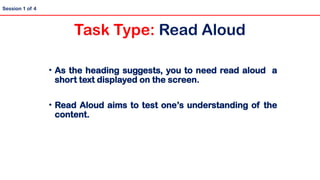• As the heading suggests, you to need read aloud a
short text displayed on the screen.
• Read Aloud aims to test one’s understanding of the
content.
Session 1 of 4
Task Type: Read Aloud
 