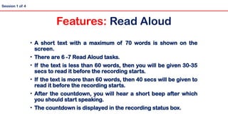 • A short text with a maximum of 70 words is shown on the
screen.
• There are 6 -7 Read Aloud tasks.
• If the text is less than 60 words, then you will be given 30-35
secs to read it before the recording starts.
• If the text is more than 60 words, then 40 secs will be given to
read it before the recording starts.
• After the countdown, you will hear a short beep after which
you should start speaking.
• The countdown is displayed in the recording status box.
Session 1 of 4
Features: Read Aloud
 