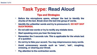 Tips and Strategies
• Before the microphone opens, whisper the text to identify the
chunks of the text. Break down the text into group of words.
• Identify the unfamiliar words and try to pronounce it. DO NOT SKIP
SUCH WORDS.
• Do not add new words or try to rectify any mistake done.
• Start speaking once you hear the beep tone.
• Remember the 3 seconds rule. This is applicable for the whole text
of a question.
• Do not try to fake your accent. You may mispronounce many words.
• Avoid unnecessary sounds such as ‘umm’, ‘aah’, coughing,
sneezing, or clearing your throat.
• Pay attention to the contraction words.
Session 1 of 4
Task Type: Read Aloud
 