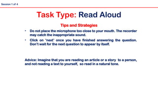 Tips and Strategies
• Do not place the microphone too close to your mouth. The recorder
may catch the inappropriate sound.
• Click on ‘next’ once you have finished answering the question.
Don’t wait for the next question to appear by itself.
Advice: Imagine that you are reading an article or a story to a person,
and not reading a text to yourself, so read in a natural tone.
Session 1 of 4
Task Type: Read Aloud
 