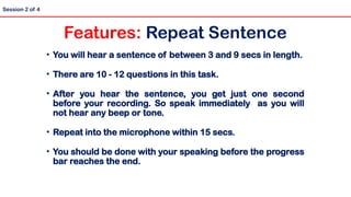 • You will hear a sentence of between 3 and 9 secs in length.
• There are 10 - 12 questions in this task.
• After you hear the sentence, you get just one second
before your recording. So speak immediately as you will
not hear any beep or tone.
• Repeat into the microphone within 15 secs.
• You should be done with your speaking before the progress
bar reaches the end.
Session 2 of 4
Features: Repeat Sentence
 