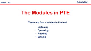 There are four modules in the test
• Listening
• Speaking
• Reading
• Writing
The Modules in PTE
Orientation
Session 1 of 4
 