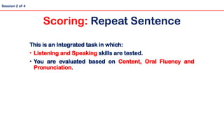 Session 2 of 4
Scoring: Repeat Sentence
This is an Integrated task in which:
• Listening and Speaking skills are tested.
• You are evaluated based on Content, Oral Fluency and
Pronunciation.
 
