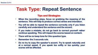 Tips and Strategies
• When the recording plays, focus on grabbing the meaning of the
sentence. This will help to produce correct stress and intonation.
• You will be able to repeat the sentence correctly only if you listen
carefully and understand the sentence and the accent.
• If you make a mistake, do not go back to correct yourself rather
continue speaking. This will impact the scores based on content.
• There will be no beep tone for this question type.
• Remember the 3 seconds rule.
• Do no try to copy the speaker’s accent. Try to speak naturally and
at a normal speed. If you speak too softly or too quickly, your
scores will be affected.
Session 2 of 4
Task Type: Repeat Sentence
 