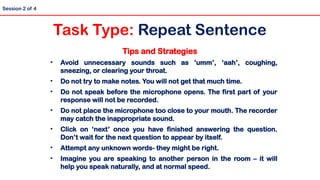 Tips and Strategies
• Avoid unnecessary sounds such as ‘umm’, ‘aah’, coughing,
sneezing, or clearing your throat.
• Do not try to make notes. You will not get that much time.
• Do not speak before the microphone opens. The first part of your
response will not be recorded.
• Do not place the microphone too close to your mouth. The recorder
may catch the inappropriate sound.
• Click on ‘next’ once you have finished answering the question.
Don’t wait for the next question to appear by itself.
• Attempt any unknown words- they might be right.
• Imagine you are speaking to another person in the room – it will
help you speak naturally, and at normal speed.
Session 2 of 4
Task Type: Repeat Sentence
 