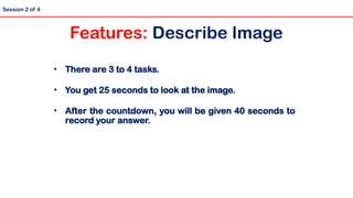 • There are 3 to 4 tasks.
• You get 25 seconds to look at the image.
• After the countdown, you will be given 40 seconds to
record your answer.
Session 2 of 4
Features: Describe Image
 