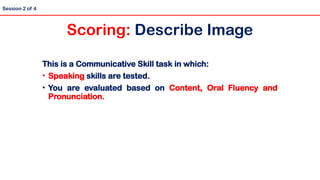 Session 2 of 4
Scoring: Describe Image
This is a Communicative Skill task in which:
• Speaking skills are tested.
• You are evaluated based on Content, Oral Fluency and
Pronunciation.
 
