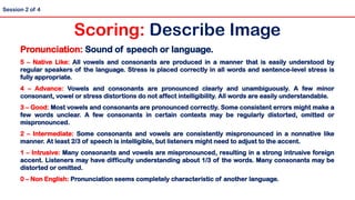 Pronunciation: Sound of speech or language.
5 – Native Like: All vowels and consonants are produced in a manner that is easily understood by
regular speakers of the language. Stress is placed correctly in all words and sentence-level stress is
fully appropriate.
4 – Advance: Vowels and consonants are pronounced clearly and unambiguously. A few minor
consonant, vowel or stress distortions do not affect intelligibility. All words are easily understandable.
3 – Good: Most vowels and consonants are pronounced correctly. Some consistent errors might make a
few words unclear. A few consonants in certain contexts may be regularly distorted, omitted or
mispronounced.
2 – Intermediate: Some consonants and vowels are consistently mispronounced in a nonnative like
manner. At least 2/3 of speech is intelligible, but listeners might need to adjust to the accent.
1 – Intrusive: Many consonants and vowels are mispronounced, resulting in a strong intrusive foreign
accent. Listeners may have difficulty understanding about 1/3 of the words. Many consonants may be
distorted or omitted.
0 – Non English: Pronunciation seems completely characteristic of another language.
Scoring: Describe Image
Session 2 of 4
 