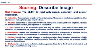 Oral Fluency: The ability to read with speed, accuracy, and proper
expression.
5 – Native Like: Speech shows smooth rhythm and phrasing. There are no hesitations, repetitions, false
starts or non-native phonological simplifications.
4 – Advance: Speech has an acceptable rhythm with appropriate phrasing and word emphasis. There is
no more than one hesitation, one repetition or a false start.
3 – Good: Speech is at an acceptable speed but may be uneven. There may be more than one
hesitation, but most words are spoken in continuous phrases. There are few repetitions or false starts.
2 – Intermediate: Speech may be uneven or staccato. Speech (if >= 6 words) has at least one smooth
three-word run, and no more than two or three hesitations, repetitions or false starts.
1 – Limited: Speech has irregular phrasing or sentence rhythm. Poor phrasing, staccato or syllabic
timing, and/or multiple hesitations, repetitions, and/or false starts make spoken performance notably
uneven or discontinuous.
0 – Disfluent: Speech is slow, multiple hesitations, pauses, false starts. Most words are isolated, and
there may be more than one long pause.
Scoring: Describe Image
Session 2 of 4
 