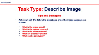 Tips and Strategies
• Ask your self the following questions once the image appears on
screen:
• What is the image about?
• What is the highest number?
• What is the lowest number?
• What are the major trends?
• What can be concluded?
Session 2 of 4
Task Type: Describe Image
 