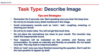 Tips and Strategies
• Remember the 3 seconds rule. Start speaking once you hear the beep tone.
• Do not try to include every detail mentioned in the image.
• Avoid unnecessary sounds such as ‘umm’, ‘aah’, coughing, sneezing, or
clearing your throat.
• Do not try to make notes. You will not get that much time.
• Do not place the microphone too close to your mouth. The recorder may
catch the inappropriate sound.
• Your response will be evaluated on the content, oral fluency and
pronunciation. So speak as naturally and fluently as possible. Do not speak
very fast. This may lead to mispronunciation.
• Click on ‘next’ once you have finished answering the question. Don’t wait for
the next question to appear by itself.
Session 2 of 4
Task Type: Describe Image
 