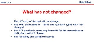 What has not changed?
• The difficulty of the test will not change.
• The PTE exam pattern - Tasks and question types have not
changed.
• The PTE academic score requirements for the universities or
institutions will not change.
• The reliability and validity of scores
Orientation
Session 1 of 4
 