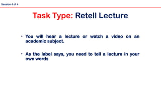 • You will hear a lecture or watch a video on an
academic subject.
• As the label says, you need to tell a lecture in your
own words
Session 4 of 4
Task Type: Retell Lecture
 