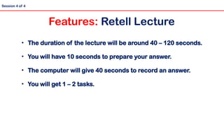 • The duration of the lecture will be around 40 – 120 seconds.
• You will have 10 seconds to prepare your answer.
• The computer will give 40 seconds to record an answer.
• You will get 1 – 2 tasks.
Session 4 of 4
Features: Retell Lecture
 