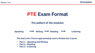 Speaking Writing Reading Listening
PTE Exam Format
The pattern of the modules
Orientation
Session 1 of 4
The test is for 2 hours approximately and is divided into 3 parts .
• Part 1 – Speaking and Writing
• Part 2 – Reading
• Part 3 – Listening
 