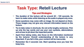 Tips and Strategies
• The duration of the lecture will be around 40 – 120 seconds. So
learn to make notes while listening as the audio is played only once.
• Some questions may come with an image. Do not depend on them.
These images may not give any relevant information based on the
lecture.
• Try to take notes in shortcuts. Do not write lengthy sentences. Pick
up only the key words and use your own symbols, abbreviations
and arrows to jot down the important points.
• Apart from taking notes, also focus on the information mentioned
by the lecturer. Overall understanding of the lecture is very
important. If you fail in this, your content will be inaccurate.
• Remember the 3 seconds rule. Start speaking once you hear the
beep tone.
Session 4 of 4
Task Type: Retell Lecture
 
