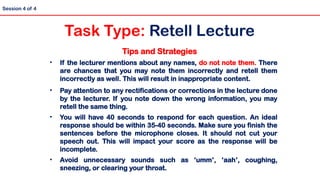 Tips and Strategies
• If the lecturer mentions about any names, do not note them. There
are chances that you may note them incorrectly and retell them
incorrectly as well. This will result in inappropriate content.
• Pay attention to any rectifications or corrections in the lecture done
by the lecturer. If you note down the wrong information, you may
retell the same thing.
• You will have 40 seconds to respond for each question. An ideal
response should be within 35-40 seconds. Make sure you finish the
sentences before the microphone closes. It should not cut your
speech out. This will impact your score as the response will be
incomplete.
• Avoid unnecessary sounds such as ‘umm’, ‘aah’, coughing,
sneezing, or clearing your throat.
Session 4 of 4
Task Type: Retell Lecture
 
