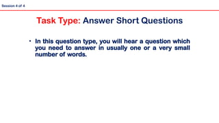 • In this question type, you will hear a question which
you need to answer in usually one or a very small
number of words.
Session 4 of 4
Task Type: Answer Short Questions
 