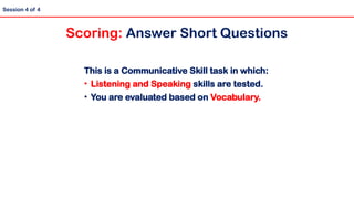 Session 4 of 4
Scoring: Answer Short Questions
This is a Communicative Skill task in which:
• Listening and Speaking skills are tested.
• You are evaluated based on Vocabulary.
 