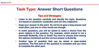 Tips and Strategies
• Listen to the question carefully and identify the topic. Questions
are based on academic vocabulary and not very subjective.
• Keep your answer to the point. Do not try to give a long answer and
most often, just one or a few words are enough.
• In some questions, you will be asked to make a choice from the
given options in the question. For example, which animal is not a
mammal? Butterfly, Cow or Goat? You have to choose from among
the options mentioned and the correct answer is Butterfly.
• Another type of question that can be asked is open-ended
questions. The first part of the question is complete and you have
to complete the other part.
Session 4 of 4
Task Type: Answer Short Questions
 