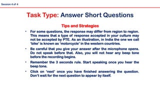 Tips and Strategies
• For some questions, the response may differ from region to region.
This means that a type of response accepted in your culture may
not be accepted by PTE. As an illustration, in India the one we call
‘bike’ is known as ‘motorcycle’ in the western countries.
• Be careful that you give your answer after the microphone opens.
Do not speak before that. Also, you will not hear any beep tone
before the recording begins.
• Remember the 3 seconds rule. Start speaking once you hear the
beep tone.
• Click on ‘next’ once you have finished answering the question.
Don’t wait for the next question to appear by itself.
Session 4 of 4
Task Type: Answer Short Questions
 
