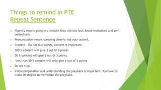 Things to remind in PTE
Repeat Sentence
▶ Fluency means going in a smooth flow, not too fast: Avoid hesitations and self
corrections.
▶ Pronunciation means speaking clearly: not your accent.
▶ Content – Do not skip words, content is important.
1. 100 % content will give 3 out of 3 points
2. 50 % content will give 2 out of 3 points
3. less than 50 % content will only give 1 out of 3 points
▶ Do not stop
▶ Initial preparation and understanding the playback is important. You have to
make strategies to memorize the playback.
 