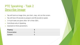 PTE Speaking - Task 2
Describe Image
▶ You will have an image (line, pie chart, map, etc) on the screen.
▶ You will have 25 seconds to prepare and 40 seconds to speak.
▶ 3-4 such tasks are given after 16th of Nov 2021.
▶ Contribute only in Speaking.
▶ Assessed on three parameters.
Fluency 5
Pronunciation 5
Content 5
 