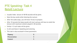PTE Speaking- Task 4
Retell Lecture
▶ A audio/video lecture of 40-90 seconds will be given.
▶ Note the key words while listening the Lecture
▶ After the audio stops, you will have 10 secs to prepare.
▶ After 10 seconds the beep sounds will start and you will have to retell the
lecture with maximum content played in 40 seconds.
▶ Similar 1-2 such tasks will be given.
▶ It will contribute in Speaking and Listening.
▶ This task is also accessed in three parameters
 