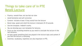 Things to take care of in PTE
Retell Lecture
▶ Fluency- smooth flow, not too fast nor slow
▶ Avoid hesitation and self correction
▶ Content- include at least 15 key words from the lecture
▶ Donot stop, speak and retell the lecture in between 25-35 seconds
▶ Use the template. Indeed it works.
▶ You can develop your own template for lectures.
▶ Focus on the recording timeline as you need to conclude the lecture in the
last sentence.
▶ At least speak something that was played in the lecture topic and content if
you feel the lecture is confusing.
▶ Grammar, vocabulary, repetition are also important in PTE.
 
