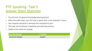 PTE Speaking- Task 5
Answer Short Question
▶ You will have 5-6 general knowledge based questions
▶ When the audio stops, you will have to speak after a few seconds(1-2 secs).
▶ Your response should be in between few seconds(5-6 secs)
▶ This task will contribute in Speaking and Listening sections.
▶ Single to few words are enough.
Correct Answer 1 points
Incorrect Answer 0 point
 