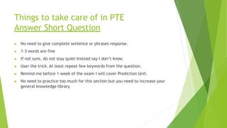 Things to take care of in PTE
Answer Short Question
▶ No need to give complete sentence or phrases response.
▶ 1-3 words are fine
▶ If not sure, do not stay quiet Instead say I don’t know.
▶ User the trick. At least repeat few keywords from the question.
▶ Remind me before 1 week of the exam I will cover Prediction Unit.
▶ No need to practice too much for this section but you need to increase your
general knowledge library.
 