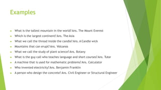 Examples
▶ What is the tallest mountain in the world? Ans. The Mount Everest
▶ Which is the largest continent? Ans. The Asia
▶ What we call the thread inside the candle? Ans. A Candle wick
▶ Mountains that can erupt? Ans. Volcanos
▶ What we call the study of plant science? Ans. Botany
▶ What is the guy call who teaches language and short courses? Ans. Tutor
▶ A machine that is used for mathematic problems? Ans. Calculator
▶ Who invented electricity? Ans. Benjamin Franklin
▶ A person who design the concrete? Ans. Civil Engineer or Structural Engineer
 