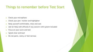 Things to remember before Test Start
▶ Check your microphone
▶ Check your pen/ marker and highlighter
▶ Keep yourself comfortable, relax and cool
▶ Ask for Help with officials if any concern with system included
▶ Focus on your score and test
▶ Speak clear and loud
▶ Do not panic, worry, or feel nervous
 