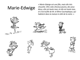 Marie-Edwige « Marie-Edwige est une fille, mais elle très chouette. Elle a des cheveux jaunes, des yeux bleus, elle est toute rose, et elle est toute rose, et c’est la fille de M. et Mme Courteplaque, qui habitent dans la maison à côté de la notre. » 
