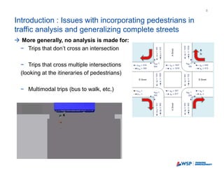 Introduction : Issues with incorporating pedestrians in
traffic analysis and generalizing complete streets
8
 More generally, no analysis is made for:
− Trips that don’t cross an intersection
− Trips that cross multiple intersections
(looking at the itineraries of pedestrians)
− Multimodal trips (bus to walk, etc.)
 