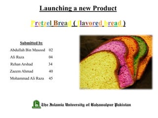 Launching a new Product
Pretzel Bread ( flavored bread )
Submitted by
Abdullah Bin Masood 02
Ali Raza 04
Rehan Arshad 34
Zaeem Ahmad 40
Mohammad Ali Raza 45
 