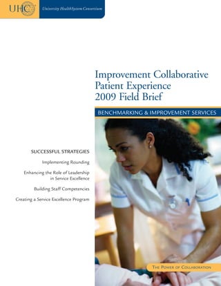 Improvement Collaborative
                                        Patient Experience
                                        2009 Field Brief
                                        BENCHMARKING & IMPROVEMENT SERVICES




       SUCCESSFUL STRATEGIES

             Implementing Rounding

    Enhancing the Role of Leadership
                in Service Excellence

         Building Staff Competencies

Creating a Service Excellence Program




                                                        THE POWER   OF   COLLABORATION
 