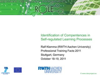Identification of Compentences in
Self-regulated Learning Processes

Ralf Klamma (RWTH Aachen University)
Professional Training Facts 2011
Stuttgart, Germany
October 18-19, 2011




                            © www.role-project.eu
 