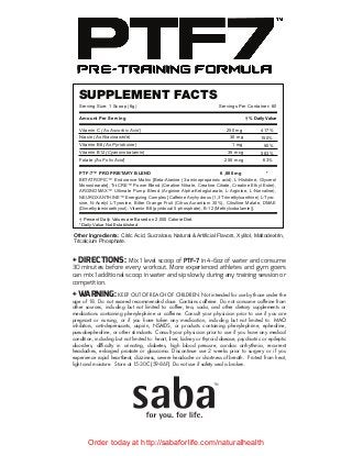 SUPPLEMENT FACTS
Serving Size: 1 Scoop (6g) Servings Per Container: 60
Amount Per Serving † % Daily Value
Vitamin C (As Ascorbic Acid)
Niacin (As Niacinamide)
Vitamin B6 (As Pyridoxine)
Vitamin B12(Cyanocobalamin)
Folate (As Folic Acid)
PTF-7™ PROPRIETARY BLEND 6 ,000 mg *
† Percent Daily Values are Based on 2,000 Calorie Diet.
*Daily Value Not Established
Other Ingredients: Citric Acid, Sucralose, Natural & Artificial Flavors, Xylitol, Maltodextrin,
Tricalcium Phosphate.
250 mg
30 mg
1 mg
35 mcg
250 mcg
417%
150%
50%
583%
63%
BETATROPIC™ Endurance Matrix [Beta-Alanine (3-aminopropanoic acid), L-Histidine, Glycerol
Monostearate], Tri-CRE™ Power Blend (Creatine Nitrate, Creatine Citrate, Creatine Ethyl Ester),
ARGINOMAX™ Ultimate Pump Blend (Arginine Alpha-Ketoglutarate, L-Arginine, L-Norvaline),
NEUROXANTHINE™ Energizing Complex [Caffeine Anyhydrous (1,3 Trimethylxanthine) L-Tyro-
sine, N-Acetyl L-Tyrosine, Bitter Orange Fruit (Citrus Aurantium 30%), Citrulline Malate, DMAE
(Dimethylaminoethynol), Vitamin B6 (pyridoxal 5-phosphate), B-12 (Methylcobalamin)].
+ DIRECTIONS: Mix 1 level scoop of PTF-7 in 4-6oz of water and consume
30 minutes before every workout. More experienced athletes and gym goers
can mix 1 additional scoop in water and sip slowly during any training session or
competition.
+ WARNING: KEEP OUT OF REACH OF CHILDREN. Not intended for use by those under the
age of 18. Do not exceed recommended dose. Contains caffeine. Do not consume caffeine from
other sources, including but not limited to: coffee, tea, soda, and other dietary supplements or
medications containing phenylephrine or caffeine. Consult your physician prior to use if you are
pregnant or nursing, or if you have taken any medication, including but not limited to: MAO
inhibitors, anti-depressants, aspirin, NSAIDS, or products containing phenylephrine, ephedrine,
pseudoephedrine, or other stimulants. Consult your physician prior to use if you have any medical
condition, including but not limited to: heart, liver, kidney or thyroid disease, psychiatric or epileptic
disorders, difﬁculty in urinating, diabetes, high blood pressure, cardiac arrhythmia, recurrent
headaches, enlarged prostate or glaucoma. Discontinue use 2 weeks prior to surgery or if you
experience rapid heartbeat, dizziness, severe headache or shortness of breath. Protect from heat,
light and moisture. Store at 15-30C (59-86F). Do not use if safety seal is broken.
Order today at http://sabaforlife.com/naturalhealth
 