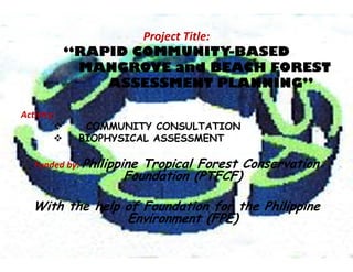 Project Title:
“RAPID COMMUNITY-BASED
MANGROVE and BEACH FOREST
ASSESSMENT PLANNING”
Activity: 
 COMMUNITY CONSULTATION
 BIOPHYSICAL ASSESSMENT
Funded by: Philippine Tropical Forest Conservation
Foundation (PTFCF)
With the help of Foundation for the Philippine
Environment (FPE)
 