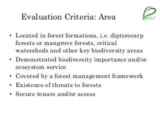 Evaluation Criteria: Area
• Located in forest formations, i.e. dipterocarp
forests or mangrove forests, critical
watersheds and other key biodiversity areas
• Demonstrated biodiversity importance and/or
ecosystem service
• Covered by a forest management framework
• Existence of threats to forests
• Secure tenure and/or access
 