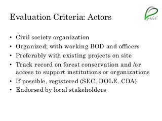Evaluation Criteria: Actors
• Civil society organization
• Organized; with working BOD and officers
• Preferably with existing projects on site
• Track record on forest conservation and /or
access to support institutions or organizations
• If possible, registered (SEC, DOLE, CDA)
• Endorsed by local stakeholders
 