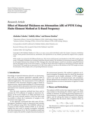 Research Article
Effect of Material Thickness on Attenuation (dB) of PTFE Using
Finite Element Method at X-Band Frequency
Abubakar Yakubu,1
Zulkifly Abbas,1
and Mansor Hashim2
1
Department of Physics, Universiti Putra Malaysia (UPM), 43400 Serdang, Selangor, Malaysia
2
Institute of Advance Technology (ITMA), Universiti Putra Malaysia (UPM), 43400 Serdang, Malaysia
Correspondence should be addressed to Abubakar Yakubu; abulect73@yahoo.com
Received 4 February 2014; Accepted 12 March 2014; Published 3 April 2014
Academic Editor: Qi-Long Zhang
Copyright © 2014 Abubakar Yakubu et al. This is an open access article distributed under the Creative Commons Attribution
License, which permits unrestricted use, distribution, and reproduction in any medium, provided the original work is properly
cited.
PTFE samples were prepared with different thicknesses. Their electric field intensity and distribution of the PTFE samples placed
inside a rectangular waveguide were simulated using finite element method. The calculation of transmission/reflection coefficients
for all samples thickness was achieved via FEM. Amongst other observable features, result from calculation using FEM showed
that the attenuation for the 15 mm PTFE sample is −3.32 dB; the 30 mm thick PTFE sample has an attenuation of 0.64 dB, while the
50 mm thick PTFE sample has an attenuation of 1.97 dB. It then suffices to say that, as the thickness of the PTFE sample increases,
the attenuation of the samples at the corresponding thicknesses increases.
1. Introduction
Knowledge of materials behaviour placed in an electromag-
netic field is of immense importance especially when it
relates to military hardware, electronics, communication, and
industrial applications. The measurement of 𝑇/𝑅 coefficient
of materials in the microwave frequency range is found in
numerous areas. A good understanding of 𝑇/𝑅 measurement
of these materials and its attenuation is necessary to get useful
information from materials proposed for use in microwave
absorption.
Over the years, numerous methods have been used to
calculate the 𝑇/𝑅 coefficient of samples at microwave fre-
quency. In the recent, Dudek et al. (1992) and Kumar et al.
(2007), the vector network analyzer (VNA) has been used
successfully to obtain the 𝑆 parameters of samples in the
microwave wave range [1, 2].
A new approach is presented that relies upon 3D elec-
tromagnetic simulation results to characterize and calculate
the 𝑇/𝑅 coefficient using FEM. The COMSOL software [3]
is based on finite element method (FEM) [3, 4] and this
method has been used to simulate rectangular waveguide
with three dimensions [5, 6]. The 3D simulation results may
be used to replace the need for complex theoretical analysis of
the measurement geometry. The method is applied to an X-
band rectangular waveguide setup, for which the theoretical
𝑆-parameters can be readily calculated. A PTFE sample is
used in our work for all measurements and calculations.
Results obtained from simulations are then compared to find
the best thickness in terms of attenuation of signal at X-band
frequency.
2. Theory and Methodology
The analysis in FEM involves four important steps [7]. These
steps include (a) discretizing the solution region into finite
number of elements, (b) deriving governing equations for a
typical element, (c) assembling of all elements in the solution
region, and (d) solving the system of equations obtained.
It is considered that the electric field is uniform within an
element. Thus,
𝐸𝑒 = −∇𝑉𝑒 = − (𝑏𝑎 𝑥 + 𝑐𝑎 𝑦) . (1)
The elements in a solution region can be calculated using
the following equation:
𝐴 =
1
2
[(𝑥2 − 𝑥1) (𝑦3 − 𝑦1) − (𝑥3 − 𝑥1) (𝑦2 − 𝑦1)] , (2)
Hindawi Publishing Corporation
Advances in Materials Science and Engineering
Volume 2014,Article ID 965912, 5 pages
http://dx.doi.org/10.1155/2014/965912
 