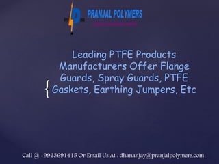 {
Leading PTFE Products
Manufacturers Offer Flange
Guards, Spray Guards, PTFE
Gaskets, Earthing Jumpers, Etc
Call @ +9923691415 Or Email Us At : dhananjay@pranjalpolymers.com
 