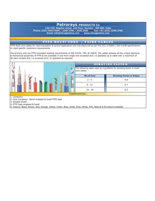 P T F E M U L T I C O R E / P A I R S C A B L E S
Phone: (022) 6634 9695 / 2340 3706 / 2346 3492 Fax: +91 (022) 2340 3706
Email: info@chiragtechno.com www.chiragtechno.com
The following table used as a guideline for derating factor in multi
Construction:
0.7
0.5
0.8
photo
D E R A T I N G F A C T O R
16 - 30
core cables
66 pairs twisted and / or screened and / or jacketed as required.
Derating Factor (x Amps)
8 - 15
2 - 5
No.of Core
to meet specific customers requirements.
The primary wire are PTFE Insulated meeting requirements of JSS 51034 / MIL-W-16878. The cables possess all the unique electrical
& mechanical properties of PTFE & are available in size from single wire screened and / or jacketed up to cable with a maximum of
Petrorays PRODUCTS Co
126/128, Nagdevi street, 2nd Floor, Mumbai - 400 003. India
PTFE Multi core cables for instrumentation & control applications are manufactured as per MIL-DTL-27500H / JSS 51038 specifications
1. Conductor
Construction:
5. Colours: Black, Brown, Red, Orange, Yellow, Green, Blue, Violet, Grey, White, Pink, Natural & Bi-colours available
4. PTFE tape wrapped & fused
3. Braided shield
2. Core Insulation: Spiral wrapped & fused PTFE tape
 